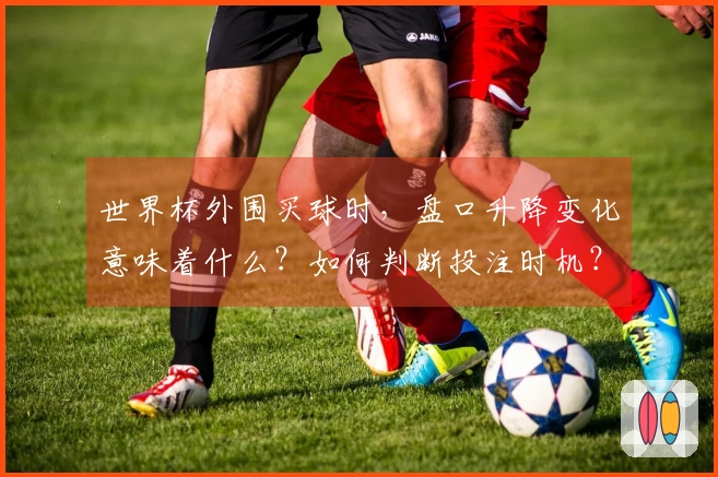 世界杯外围买球时，盘口升降变化意味着什么？如何判断投注时机？